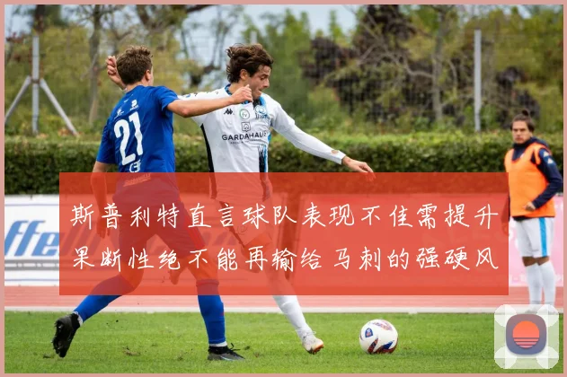 斯普利特直言球队表现不佳需提升果断性绝不能再输给马刺的强硬风格