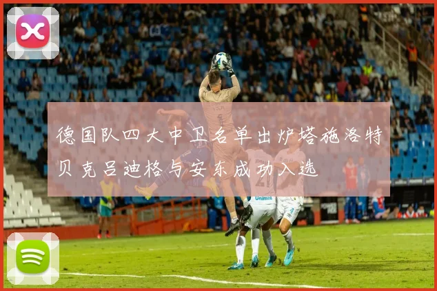 德国队四大中卫名单出炉塔施洛特贝克吕迪格与安东成功入选