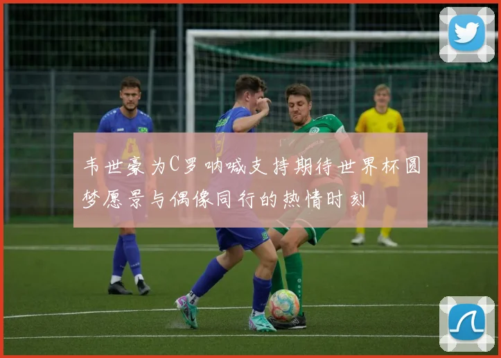 韦世豪为C罗呐喊支持期待世界杯圆梦愿景与偶像同行的热情时刻