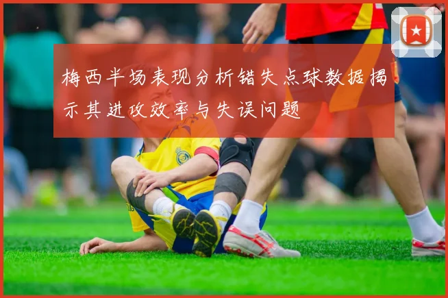 梅西半场表现分析错失点球数据揭示其进攻效率与失误问题