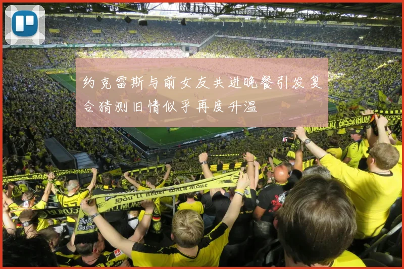 约克雷斯与前女友共进晚餐引发复合猜测旧情似乎再度升温