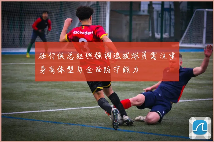 独行侠总经理强调选拔球员需注重身高体型与全面防守能力