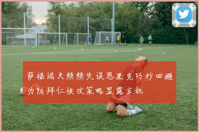 萨福诺夫频频失误恩里克巧妙回避为防拜仁快攻策略显露玄机