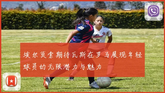 埃尔莫索期待瓦斯在罗马展现年轻球员的无限潜力与魅力